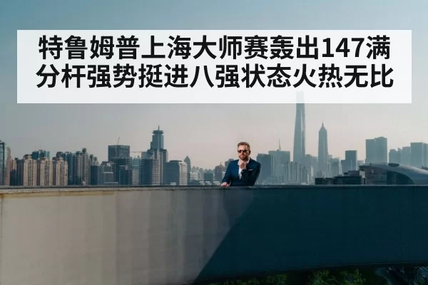 特鲁姆普上海大师赛轰出147满分杆强势挺进八强状态火热无比